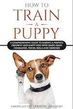 How To Train A Puppy: A Comprehensive Guide to Raising a Perfect, Obedient and Happy Dog with Simple Basic Commands, Tricks, Skills and Exercises 