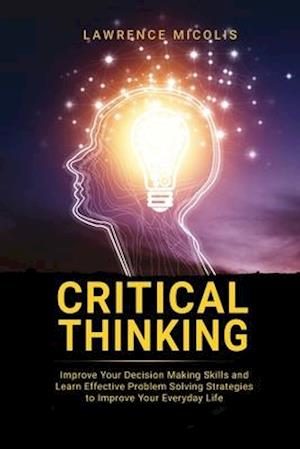 Critical Thinking: Improve Your Decision Making Skills and Learn Effective Problem Solving Strategies to Improve Your Everyday Life