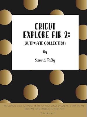 Cricut Explore Air 2 : The Complete Guide to Master the Use of Your Cricut Explore Air 2, With Tips and Tricks and Simple Projects to Start With