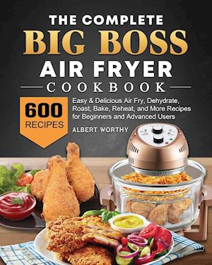 The Complete Big Boss Air Fryer Cookbook: 600 Easy & Delicious Air Fry, Dehydrate, Roast, Bake, Reheat, and More Recipes for Beginners and Advance