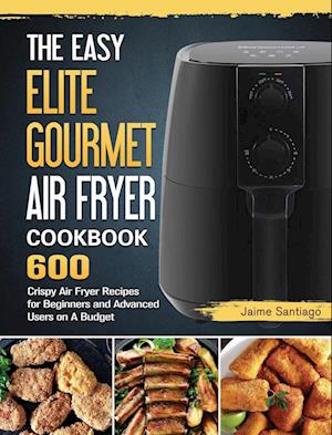 The Easy Elite Gourmet Air Fryer Cookbook: 600 Crispy Air Fryer Recipes for Beginners and Advanced Users on A Budget