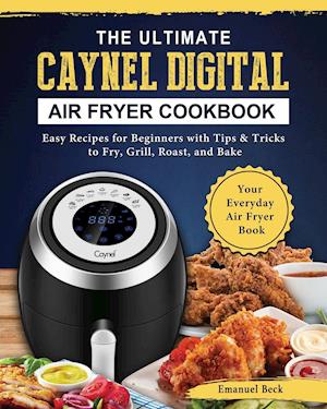 The Ultimate Caynel Digital Air Fryer Cookbook: Easy Recipes for Beginners with Tips & Tricks to Fry, Grill, Roast, and Bake | Your Everyday Air F