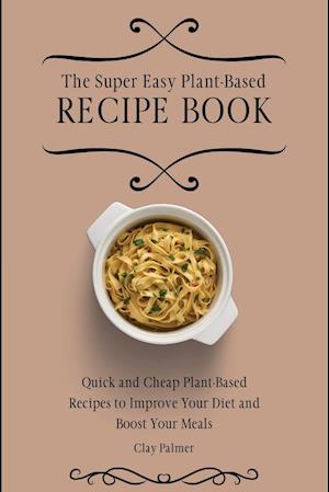 The Super Easy Plant-Based Recipe Book: Quick and Cheap Plant-Based Recipes to Improve Your Diet and Boost Your Meals