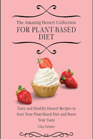 The Amazing Dessert Collection for Plant-Based Diet: Tasty and Healthy Dessert Recipes to Start Your Plant- Based Diet and Boost Your Taste