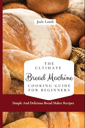 The Ultimate Bread Machine Cooking Guide For Beginners: Simple And Delicious Bread Maker Recipes