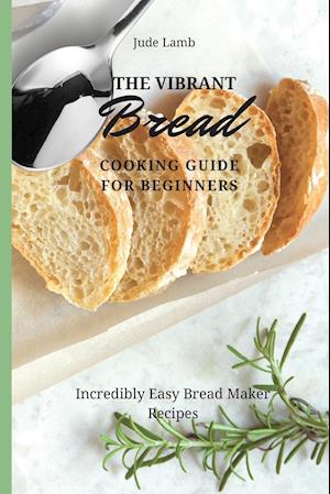 The Vibrant Bread Cooking Guide For Beginners: Incredibly Easy Bread Maker Recipes