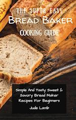 The Super Easy Bread Baker Cooking Guide: Simple And Tasty Sweet & Savory Bread Maker Recipes For Beginners 