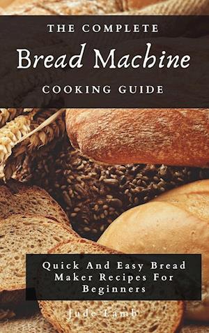 The Complete Bread Machine Cooking Guide: Quick And Easy Bread Maker Recipes For Beginners