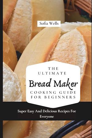 The Ultimate Bread Maker Cooking Guide For Beginners: Super Easy And Delicious Recipes For Everyone