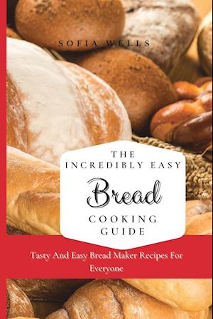 The Incredibly Easy Bread Cooking Guide: Tasty And Easy Bread Maker Recipes For Everyone