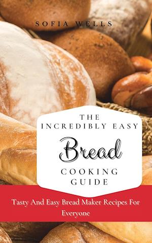 The Incredibly Easy Bread Cooking Guide: Tasty And Easy Bread Maker Recipes For Everyone