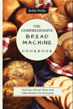 The Comprehensive Bread Machine Cookbook: Delicious Bread, Pizza And Cake Recipes For Everyone