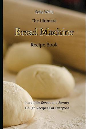 The Ultimate Bread Machine Recipe Book: Incredible Sweet and Savory Dough Recipes For Everyone