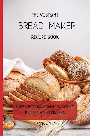 The Vibrant Bread Maker Recipe Book: Simple But Tasty Sweet & Savory Recipes For Beginners