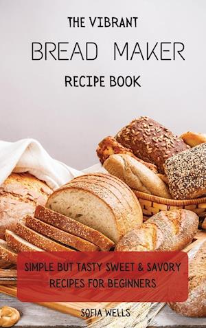 The Vibrant Bread Maker Recipe Book: Simple But Tasty Sweet & Savory Recipes For Beginners