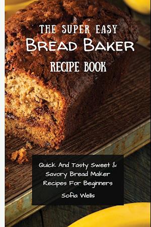 The Super Easy Bread Baker Recipe Book: Quick And Tasty Sweet & Savory Bread Maker Recipes For Beginners