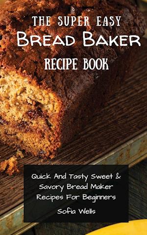 The Super Easy Bread Baker Recipe Book: Quick And Tasty Sweet & Savory Bread Maker Recipes For Beginners