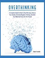 OVERTHINKING: A Complete Guide on How to Stop Worrying, Reduce Your Anxiety, Eliminate Negative Thinking, Declutter Your Mind and Focus on the Present