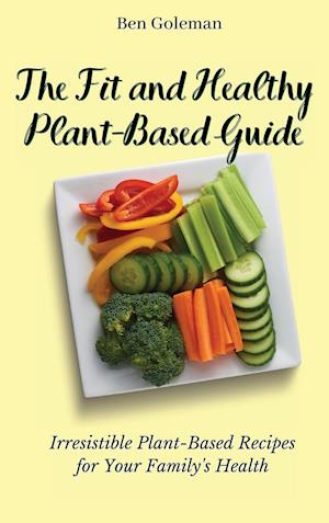 The Fit and Healthy Plant- Based Guide: Irresistible Plant-Based Recipes for Your Family's Health