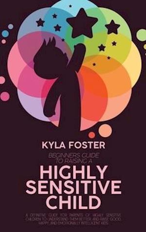 Beginners Guide To Raising A Highly Sensitive Child: A Definitive Guide For Parents Of Highly Sensitive Children To Understand Them Better, And Raise