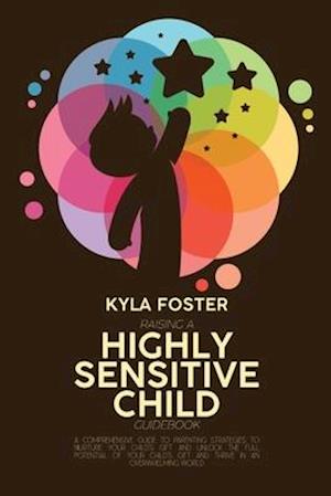 Raising A Highly Sensitive Child Guidebook: A Comprehensive Guide To Parenting Strategies To Nurture Your Child's Gift And Unlock The Full Potential O