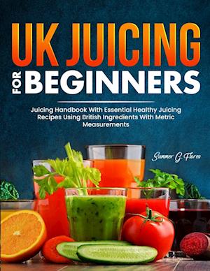 UK Juicing For Beginners: Juicing Handbook With Essential Healthy Juicing Recipes Using British Ingredients With Metric Measurements