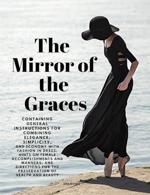 The Mirror of the Graces - Containing General Instructions for Combining Elegance, Simplicity, and Economy with Fashion in Dress; Hints on Female Accomplishments and Manners; and Directions for the Preservation of Health and Beauty