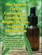 The Natural Cure of Consumption, Constipation, Bright's Disease, Neuralgia, Rheumatism: How Sickness Originates, and How to Prevent It - A Health Manu