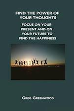 FIND THE POWER OF YOUR THOUGHTS: FOCUS ON YOUR PRESENT AND ON YOUR FUTURE TO FIND THE HAPPINESS 