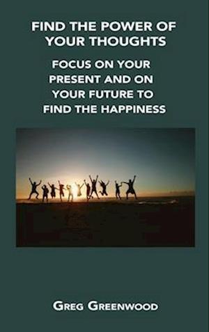 FIND THE POWER OF YOUR THOUGHTS: FOCUS ON YOUR PRESENT AND ON YOUR FUTURE TO FIND THE HAPPINESS