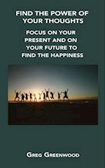 FIND THE POWER OF YOUR THOUGHTS: FOCUS ON YOUR PRESENT AND ON YOUR FUTURE TO FIND THE HAPPINESS 