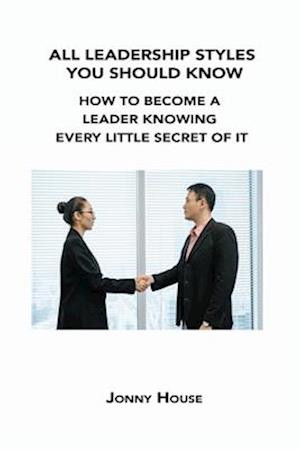 ALL LEADERSHIP STYLES YOU SHOULD KNOW: HOW TO BECOME A LEADER KNOWING EVERY LITTLE SECRET OF IT