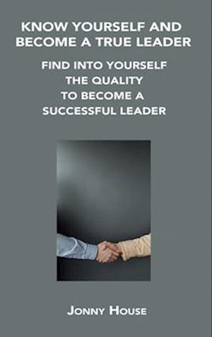 KNOW YOURSELF AND BECOME A TRUE LEADER: FIND INTO YOURSELF THE QUALITY TO BECOME A SUCCESSFUL LEADER