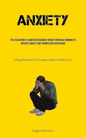 Anxiety: The Utilization Of Cognitive behaviour Therapy In Neural Rewiring To Mitigate Anxiety And Triumph Over Depression (Using Hypnosis To Conquer