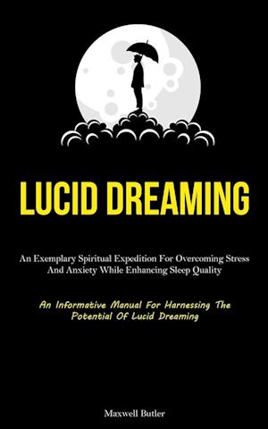 Lucid Dreaming: An Exemplary Spiritual Expedition For Overcoming Stress, And Anxiety While Enhancing Sleep Quality (An Informative Manual For Harness