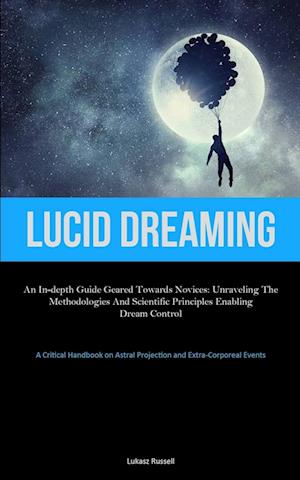 Lucid Dreaming: An In-Depth Guide Geared towards Novices: Unraveling the Methodologies and Scientific Principles Enabling Dream Control (A Critical H