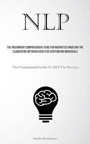 NLP: The Preeminent Comprehensive Guide For Neophytes Unveiling The Clandestine Methodologies For Scrutinizing Individuals (The Fundamental Guide To N