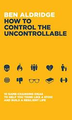 How to Control the Uncontrollable: 10 Game Changing Ideas to Help You Think Like a Stoic and Build a Resilient Life 