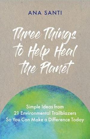 Three Things to Help Heal the Planet : Simple Ideas from 21 Environmental Trailblazers So You Can Start Making a Difference Today