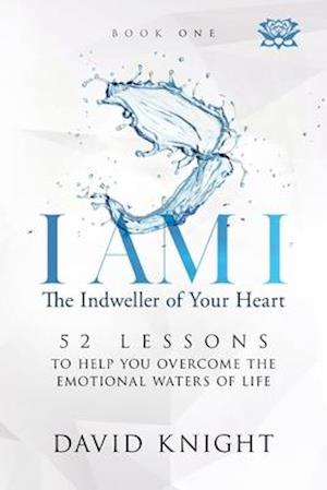 I AM I The Indweller of Your Heart - Book One: 52 LESSONS TO HELP YOU OVERCOME THE EMOTIONAL WATERS OF LIFE