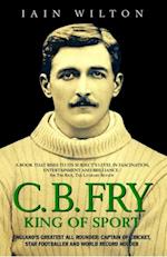 CB Fry: King Of Sport - England's Greatest All Rounder; Captain of Cricket, Star Footballer and World Record Holder