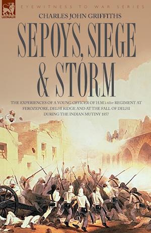 Sepoys, Siege & Storm - The Experiences of a Young Officer of H.M.'s 61st Regiment at Ferozepore, Delhi Ridge and at the Fall of Delhi During the Indi