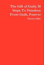 The Gift of Guilt; 10 Steps to Freedom from Guilt, Forever