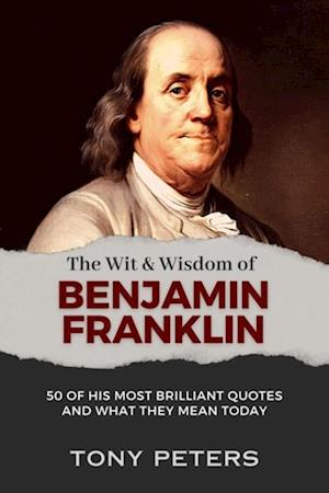 Wit and Wisdom of Benjamin Franklin: 50 of His Most Brilliant Quotes and What They Mean Today