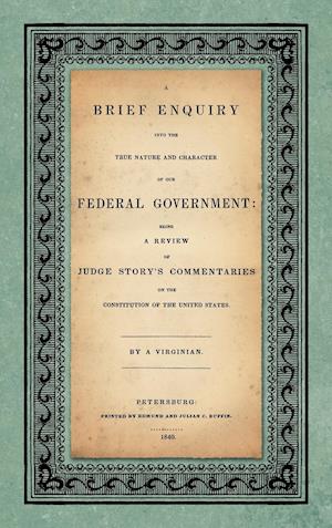 A Brief Enquiry into the True Nature Character of Our Federal Government. Being a Review of Judge Story's Commentaries on the Constitution of the United States. By a Virginian