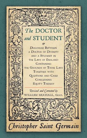 The Doctor and Student. or Dialogues Between a Doctor of Divinity and a Student in the Laws of England Containing the Grounds of Those Laws Together W