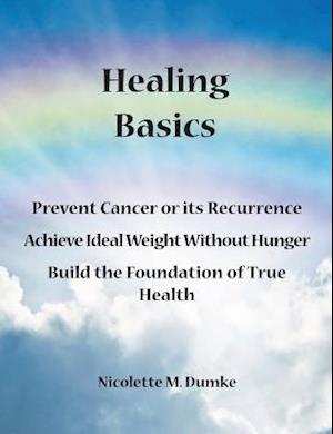 Healing Basics: Prevent Cancer or its Recurrence, Achieve Ideal Weight Without Hunger, Build the Foundation of True Health