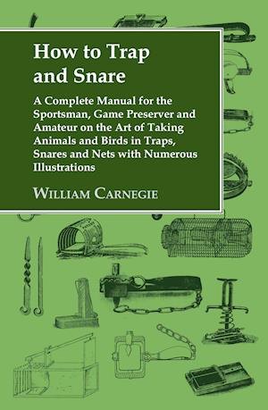 How to Trap and Snare - A Complete Manual for the Sportsman, Game Preserver and Amateur on the Art of Taking Animals and Birds in Traps, Snares and Nets with Numerous Illustrations