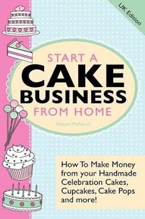 Start A Cake Business From Home: How To Make Money from your Handmade Celebration Cakes, Cupcakes, Cake Pops and more ! UK Edition.