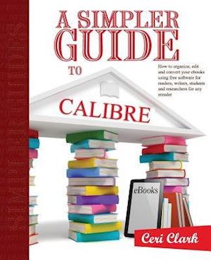 A Simpler Guide to Calibre: How to organize, edit and convert your eBooks using free software for readers, writers, students and researchers for any e